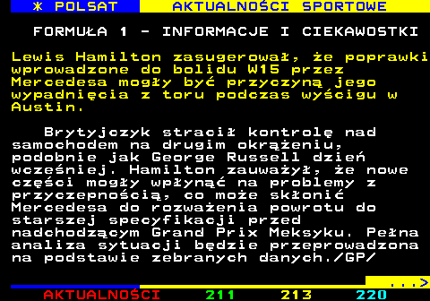 212.1 * POLSAT AKTUALNOCI SPORTOWE FORMUA 1 - INFORMACJE I CIEKAWOSTKI Lewis Hamilton zasugerowa, e poprawki wprowadzone do bolidu W15 przez Mercedesa mogy by przyczyn jego wypadnicia z toru podczas wycigu w Austin. Brytyjczyk straci kontrol nad samochodem na drugim okreniu, podobnie jak George Russell dzie wczeniej. Hamilton zauway, e nowe czci mogy wpyn na problemy z przyczepnoci, co moe skoni Mercedesa do rozwaenia powrotu do starszej specyfikacji przed nadchodzcym Grand Prix Meksyku. Pena analiza sytuacji bdzie przeprowadzona na podstawie zebranych danych. GP ... 