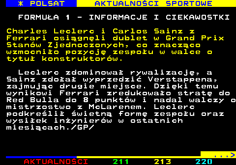 212.2 * POLSAT AKTUALNOCI SPORTOWE FORMUA 1 - INFORMACJE I CIEKAWOSTKI Charles Leclerc i Carlos Sainz z Ferrari osignli dublet w Grand Prix Stanw Zjednoczonych, co znaczco wzmocnio pozycj zespou w walce o tytu konstruktorw. Leclerc zdominowa rywalizacj, a Sainz zdoa wyprzedzi Verstappena, zajmujc drugie miejsce. Dziki temu wynikowi Ferrari zredukowao strat do Red Bulla do 8 punktw i nadal walczy o mistrzostwo z McLarenem. Leclerc podkreli wietn form zespou oraz wysiek inynierw w ostatnich miesicach. GP ... 