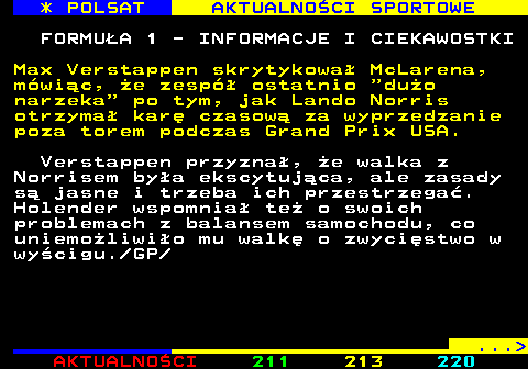 212.3 * POLSAT AKTUALNOCI SPORTOWE FORMUA 1 - INFORMACJE I CIEKAWOSTKI Max Verstappen skrytykowa McLarena, mwic, e zesp ostatnio  duo narzeka  po tym, jak Lando Norris otrzyma kar czasow za wyprzedzanie poza torem podczas Grand Prix USA. Verstappen przyzna, e walka z Norrisem bya ekscytujca, ale zasady s jasne i trzeba ich przestrzega. Holender wspomnia te o swoich problemach z balansem samochodu, co uniemoliwio mu walk o zwycistwo w wycigu. GP ... 