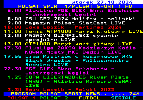 220.1 wtorek 29.10.2024 POLSAT SPORT 1 POLSAT SPORT 1 HD 6.00 PlusLiga PGE GiEK Skra Bechatw - Jastrzbski Wgiel 8.00 ISU GP2 2024 Halifax - solistki 9.00 Magazyn Polsat SiatCast LIVE 10.00 Boks Lodzik - Martinez 2024 11.00 Tenis ATP1000 Pary k.gwny LIVE 12.00 MAGAZYN OLIMPIJSKI wydanie specjalne LIVE 13.00 ATP1000 Pary kort gwny LIVE 17.30 PlusLiga ZAKSA Kdzierzyn Kole - NOWAK Mosty MKS Bedzin LIVE 19.55 Liga Mistrzw w koszykwce WKS lsk Wrocaw - Pallacanestro Reggina LIVE 22.30 PGE GiEK Skra Bechatw - Jastrzbski Wgiel 1.25 COPA LIBERTADORES River Plate (ARG) - Atletico Mineiro (BRA) LIVE 3.30 Boks Lodzik - Polski 2023 PROGRAM POLSAT SPORT NEWS........246