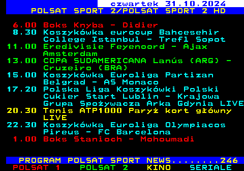 221.2 czwartek 31.10.2024 POLSAT SPORT 2 POLSAT SPORT 2 HD 6.00 Boks Knyba - Didier 8.30 Koszykwka eurocup Bahcesehir College Istanbul - Trefl Sopot 11.00 Eredivisie Feyenoord - Ajax Amsterdam 13.00 COPA SUDAMERICANA Lans (ARG) - Cruzeiro (BRA) 15.00 Koszykwka Euroliga Partizan Belgrad - AS Monaco 17.20 Polska Liga Koszykwki Polski Cukier Start Lublin - Krajowa Grupa Spoywacza Arka Gdynia LIVE 20.30 Tenis ATP1000 Pary kort gwny LIVE 22.30 Koszykwka Euroliga Olympiacos Pireus - FC Barcelona 1.00 Boks Stanioch - Mohoumadi PROGRAM POLSAT SPORT NEWS........246