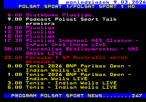 222.1 poniedzia�ek 9.03.2026 POLSAT SPORT 1 POLSAT SPORT 1 HD 6.00 Siatk�wka Plusliga 9.00 Podcast Polsat Sport Talk premiera 10.00 Plusliga 12.30 Plusliga 15.00 Plusliga 17.30 Plusliga Indykpol AZS Olsztyn - InPost ChkS Che�m LIVE 20.00 Tauronliga #VolleyWroc�aw - UNI Opole LIVE 23.00 Formu�a 1 GP Australii skr�t premiera 0.00 Tenis 2026 BNP Paribas Open - Indian Wells LIVE 1.00 Tenis 2026 BNP Paribas Open - Indian Wells LIVE 3.00 Tenis - Indian Wells LIVE 5.00 Tenis - Indian Wells LIVE PROGRAM POLSAT SPORT NEWS........247
