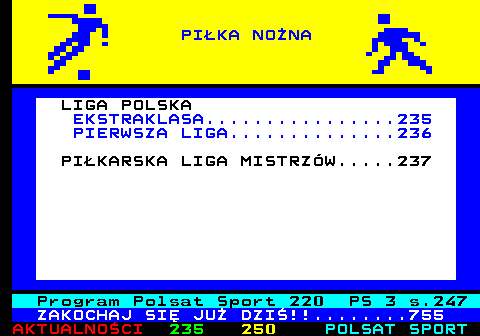 234.1 LIGA POLSKA EKSTRAKLASA................235 PIERWSZA LIGA..............236 PI�KARSKA LIGA MISTRZ�W.....237 Program Polsat Sport 220 PS 3 s.247 ZAKOCHAJ SI� JU� DZI�!!........755