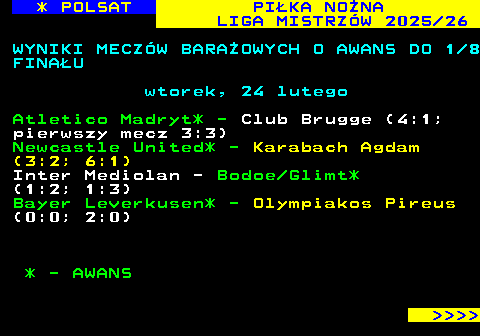 237.1 * POLSAT PI�KA NO�NA LIGA MISTRZ�W 2025 26 WYNIKI MECZ�W BARA�OWYCH O AWANS DO 1 8 FINA�U wtorek, 24 lutego Atletico Madryt* - Club Brugge (4:1; pierwszy mecz 3:3) Newcastle United* - Karabach Agdam (3:2; 6:1) Inter Mediolan - Bodoe Glimt* (1:2; 1:3) Bayer Leverkusen* - Olympiakos Pireus (0:0; 2:0) * - AWANS     