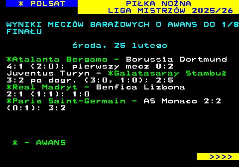 237.2 * POLSAT PI�KA NO�NA LIGA MISTRZ�W 2025 26 WYNIKI MECZ�W BARA�OWYCH O AWANS DO 1 8 FINA�U �roda, 25 lutego *Atalanta Bergamo - Borussia Dortmund 4:1 (2:0); pierwszy mecz 0:2 Juventus Turyn - *Galatasaray Stambu� 3:2 po dogr. (3:0, 1:0); 2:5 *Real Madryt - Benfica Lizbona 2:1 (1:1); 1:0 *Paris Saint-Germain - AS Monaco 2:2 (0:1); 3:2 * - AWANS     