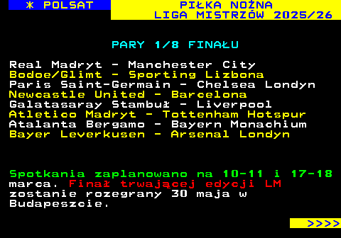 237.3 * POLSAT PI�KA NO�NA LIGA MISTRZ�W 2025 26 PARY 1 8 FINA�U Real Madryt - Manchester City Bodoe Glimt - Sporting Lizbona Paris Saint-Germain - Chelsea Londyn Newcastle United - Barcelona Galatasaray Stambu� - Liverpool Atletico Madryt - Tottenham Hotspur Atalanta Bergamo - Bayern Monachium Bayer Leverkusen - Arsenal Londyn Spotkania zaplanowano na 10-11 i 17-18 marca. Fina� trwaj�cej edycji LM zostanie rozegrany 30 maja w Budapeszcie.     