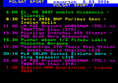 247.1 POLSAT SPORT czwartek 5.03.2026 POLSAT SPORT 3 6.00 El. M� 2027 kobiet Hiszpania - Islandia 8.30 Tenis 2026 BNP Paribas Open - Indian Wells 11.00 LM PGE Projekt WARSZAWA (POL) vs TRENTINO Itas (ITA) 13.30 Plusliga IndykPol AZS Olsztyn - PGE GieK Skra Be�chat�w 15.30 Puchar W�och 1 2 fina�u Lazio Atalanta Bergamo 17.30 Tauronliga ITA Tools Stal Mielec - Sok� Hagric Mogilno LIVE 20.10 PLK ORLEN Zastal Zielona G�ra - King Szczecin LIVE 23.00 LM PGE Projekt WARSZAWA (POL) vs TRENTINO Itas (ITA) 1.00 Babilon MMA Wawrzyniak - �aguna 2022