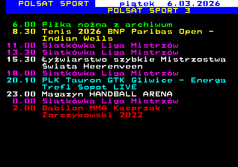 248.1 POLSAT SPORT pi�tek 6.03.2026 POLSAT SPORT 3 6.00 Pi�ka no�na z archiwum 8.30 Tenis 2026 BNP Paribas Open - Indian Wells 11.00 Siatk�wka Liga Mistrz�w 13.30 Siatk�wka Liga Mistrz�w 15.30 �y�wiarstwo szybkie Mistrzostwa �wiata Heerenveen 18.00 Siatk�wka Liga Mistrz�w 20.10 PLK Tauron GTK Gliwice - Energa Trefl Sopot LIVE 23.00 Magazyn HANDBALL ARENA 0.00 Siatk�wka Liga Mistrz�w 2.00 Babilon MMA Kacprzak - Zorczykowski 2022