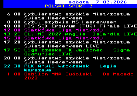249.1 sobota 7.03.2026 POLSAT SPORT 3 6.00 �y�wiarstwo szybkie Mistrzostwa �wiata Heerenveen 8.00 �y�w. szybkie M� Heerenveen 10.00 FIS SBX Erzurum (TUR)-Finals LIVE 12.00 Siatk�wka Liga Mistrz�w 13.25 EL. M� 2027 Anglia -Islandia LIVE 15.30 Siatk�wka Liga Mistrz�w 17.20 �y�wiarstwo szybkie Mistrzostwa �wiata Heerenveen LIVE 17.55 Liga czeska FK Jablonec - Sigma O�omuniec LIVE 20.00 �y�wiarstwo szybkie Mistrzostwa �wiata Heerenveen 22.30 PLK Anwil W�oc�awek - Legia Warszawa 1.00 Babilon MMA Sudolski - De Macedo 2022