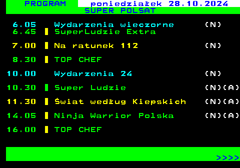 291.1 PROGRAM poniedziaek 28.10.2024 SUPER POLSAT 6.05 Wydarzenia wieczorne (N) 6.45 SuperLudzie Extra 7.00 Na ratunek 112 (N) 8.30 TOP CHEF 10.00 Wydarzenia 24 (N) 10.30 Super Ludzie (N)(A) 11.30 wiat wedug Kiepskich (N)(A) 14.05 Ninja Warrior Polska (N)(A) 16.00 TOP CHEF     