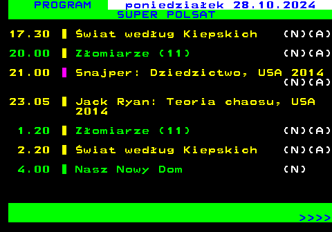 292.1 PROGRAM poniedziaek 28.10.2024 SUPER POLSAT 17.30 wiat wedug Kiepskich (N)(A) 20.00 Zomiarze (11) (N)(A) 21.00 Snajper: Dziedzictwo, USA 2014 (N)(A) 23.05 Jack Ryan: Teoria chaosu, USA 2014 1.20 Zomiarze (11) (N)(A) 2.20 wiat wedug Kiepskich (N)(A) 4.00 Nasz Nowy Dom (N)     