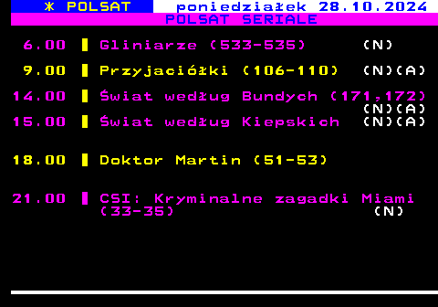 294.1 * POLSAT poniedziaek 28.10.2024 POLSAT SERIALE 6.00 Gliniarze (533-535) (N) 9.00 Przyjaciki (106-110) (N)(A) 14.00 wiat wedug Bundych (171,172) (N)(A) 15.00 wiat wedug Kiepskich (N)(A) 18.00 Doktor Martin (51-53) 21.00 CSI: Kryminalne zagadki Miami (33-35) (N)