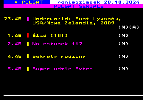 295.1 * POLSAT poniedziaek 28.10.2024 POLSAT SERIALE 23.45 Underworld: Bunt Lykanw, USA Nowa Zelandia, 2009 (N)(A) 1.45 lad (101) (N) 2.45 Na ratunek 112 (N) 4.45 Sekrety rodziny (N) 5.45 SuperLudzie Extra (N)