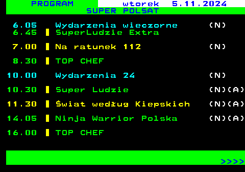 297.1 PROGRAM wtorek 5.11.2024 SUPER POLSAT 6.05 Wydarzenia wieczorne (N) 6.45 SuperLudzie Extra 7.00 Na ratunek 112 (N) 8.30 TOP CHEF 10.00 Wydarzenia 24 (N) 10.30 Super Ludzie (N)(A) 11.30 wiat wedug Kiepskich (N)(A) 14.05 Ninja Warrior Polska (N)(A) 16.00 TOP CHEF     