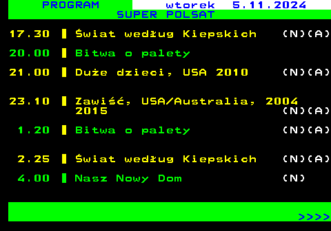 298.1 PROGRAM wtorek 5.11.2024 SUPER POLSAT 17.30 wiat wedug Kiepskich (N)(A) 20.00 Bitwa o palety 21.00 Due dzieci, USA 2010 (N)(A) 23.10 Zawi, USA Australia, 2004 2015 (N)(A) 1.20 Bitwa o palety (N)(A) 2.25 wiat wedug Kiepskich (N)(A) 4.00 Nasz Nowy Dom (N)     