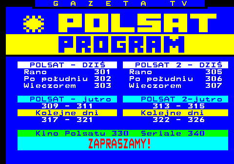 300.1 G A Z E T A T V POLSAT - DZI POLSAT 2 - DZI Rano 301 Rano 305 Po poudniu 302 Po poudniu 306 Wieczorem 303 Wieczorem 307 POLSAT - jutro POLSAT 2-jutro 309 - 311 313 - 315 Kolejne dni Kolejne dni 317 - 321 322 - 326 Kino Polsatu 330 Seriale 340 ZAPRASZAMY!