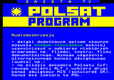 300.3 G A Z E T A T V Audiodeskrypcja - dziki dodatkowym opisom sownym pozwala osobom niewidomym peniej uczestniczy w odbiorze niektrych programw np. filmw, teatru, filmu dokumentalnego. Wymaga wczenia alternatywnego kanau dwikowego (audio) np.: - na pilocie dekodera Polsatu Cyf- rowego wcinij ALT i wybierz drugi kana dwikowy MIS (zatwierd OK). Kana bez lektora to POL.