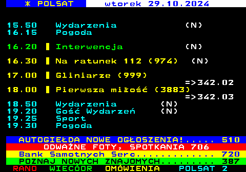 302.1 * POLSAT wtorek 29.10.2024 15.50 Wydarzenia (N) 16.15 Pogoda 16.20 Interwencja (N) 16.30 Na ratunek 112 (974) (N) 17.00 Gliniarze (999) = 342.02 18.00 Pierwsza mio (3883) = 342.03 18.50 Wydarzenia (N) 19.20 Go Wydarze (N) 19.25 Sport 19.30 Pogoda AUTOGIEDA NOWE OGOSZENIA!..... 510 ODWANE FOTY, SPOTKANIA 706 Bank Samotnych Serc............. 720 POZNAJ NOWYCH ZNAJOMYCH......... 387