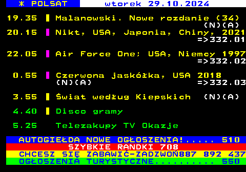 303.1 * POLSAT wtorek 29.10.2024 19.35 Malanowski. Nowe rozdanie (34) (N)(A) 20.15 Nikt, USA, Japonia, Chiny, 2021 = 332.01 22.05 Air Force One; USA, Niemcy 1997 = 332.02 0.55 Czerwona jaskka, USA 2018 (N)(A) = 332.03 3.55 wiat wedug Kiepskich (N)(A) 4.40 Disco gramy 5.25 Telezakupy TV Okazje AUTOGIEDA NOWE OGOSZENIA!..... 510 SZYBKIE RANDKI 708 CHCESZ SI ZABAWI-ZADZWO887 892 437 OGOSZENIA TURYSTYCZNE.......... 550