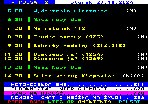 305.1 * POLSAT 2 wtorek 29.10.2024 5.50 Wydarzenia wieczorne (N) 6.30 Nasz nowy dom 7.30 Na ratunek 112 (N) 8.30 Trudne sprawy (975) (N) 9.30 Sekrety rodziny (314,315) 11.30 Dlaczego ja? (1254) (N) 12.30 Dlaczego ja? (1369) (N) 13.30 Nasz Nowy Dom (N) 14.30 wiat wedug Kiepskich (N)(A) MOTO-GIEDA SMS..................511 BUDOWNICTWO- NIERUCHOMOCI.......620 CZAS NA MIO...................720 NOWO! CHAT Z WRӯK NA YWO!.. 386