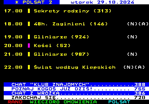 306.1 * POLSAT 2 wtorek 29.10.2024 17.00 Sekrety rodziny (313) 18.00 48h. Zaginieni (146) (N)(A) 19.00 Gliniarze (924) (N) 20.00 Koci (52) 21.00 Gliniarze (987) (N) 22.00 wiat wedug Kiepskich (N)(A) CHAT  KLUB ZNAJOMYCH ............388 POZNAJ KOGO JU DZI!.......... 755 CHAT Z WRӯK................... 386 ZAKOCHAJ SI.................... 720