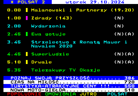 307.1 * POLSAT 2 wtorek 29.10.2024 0.00 Malanowski i Partnerzy (19,20) 1.00 Zdrady (143) (N) 2.00 Wydarzenia (N) 2.45 Ewa gotuje (N)(A) 3.45 Strzelectwo z Renat Mauer i Navalem 2020 4.45 SuperLudzie (N)(A) 5.10 Drwale (N)(A) 5.35 Telezakupy TV Okazje POZNAJ SWOJ PRZYSZO......... 386 CZAS NA MIO.................. 720 TURYSTYKA-ATRAKCYJNE CENY !!!... 550 NOWA MOTO-GIEDA................ 510