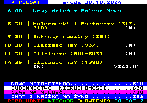 309.1 * POLSAT roda 30.10.2024 6.00 Nowy dzie z Polsat News 8.30 Malanowski i Partnerzy (317, 318) (N) 9.30 Sekrety rodziny (250) 10.30 Dlaczego ja? (937) (N) 11.30 Gliniarze (801-803) (N) 14.35 Dlaczego ja? (1380) (N) = 343.01 NOWA MOTO-GIEDA.................510 BUDOWNICTWO- NIERUCHOMOCI.......620 CZAS NA MIO...................720 CHAT Z WRӯK NA YWO............386