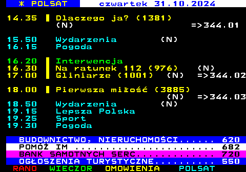 310.1 * POLSAT roda 30.10.2024 15.50 Wydarzenia (N) 16.15 Pogoda 16.20 Interwencja 16.30 Na ratunek 112 (975) (N) 17.00 Gliniarze (1000) = 343.02 18.00 Pierwsza mio (3884) (N) = 343.03 18.50 Wydarzenia (N) 19.20 Go Wydarze (N) 19.25 Sport 19.30 Pogoda BUDOWNICTWO, NIERUCHOMOCI...... 620 POMӯ IM ....................... 682 BANK SAMOTNYCH SERC............. 720 OGOSZENIA TURYSTYCZNE.......... 550