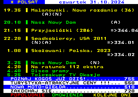 311.1 * POLSAT czwartek 31.10.2024 19.35 Malanowski. Nowe rozdanie (36) (A)(N) 20.10 Nasz Nowy Dom (A) 21.15 Przyjaciki (286) = 344.04 22.20 Spadkobiercy, USA 2011 (N)(A) = 334.01 1.00 Skoowani; Polska, 2023 = 334.02 3.25 Nasz Nowy Dom (N) 4.20 Na ratunek 112 ekstra 4.40 Disco gramy 5.25 Telezakupy TV Okazje POZNAJ KOGO JU DZI!.......... 755 TURYSTYKA-ATRAKCYJNE CENY !!!... 550 NOWA MOTO-GIEDA................ 510 ZAKOCHAJ SI.................... 720