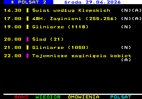 314.1 * POLSAT 2 �roda 29.04.2026 14.30 �wiat wed�ug Kiepskich (N)(A) 17.00 48H. Zaginieni (255,256) (N)(A) 19.00 Gliniarze (1118) (N) 20.00 �lad (21) 21.00 Gliniarze (1050) (N) 22.00 Tajemnicze zagini�cia kobiet (A)