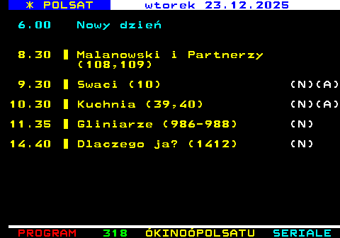 317.1 * POLSAT poniedzia�ek 22.12.2025 6.00 Nowy dzie� 8.30 Malanowski i Partnerzy (106) (N) 9.00 Malanowski i Partnerzy (107) (N) 9.30 Swaci (9) (N)(A) 10.30 Kuchnia (37,38) (N)(A) 11.30 Gliniarze (983-985) (N) 14.40 Dlaczego ja? (1411) (N)