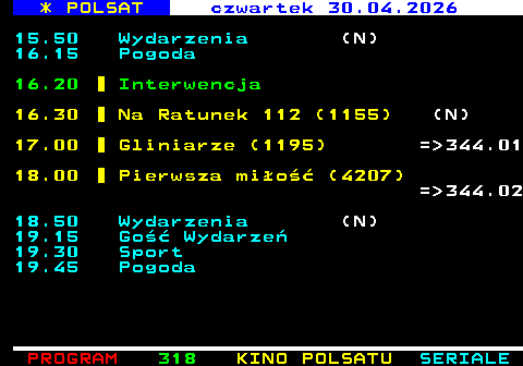 317.2 * POLSAT czwartek 30.04.2026 15.50 Wydarzenia (N) 16.15 Pogoda 16.20 Interwencja 16.30 Na Ratunek 112 (1155) (N) 17.00 Gliniarze (1195) = 344.01 18.00 Pierwsza mi�o�� (4207) = 344.02 18.50 Wydarzenia (N) 19.15 Go�� Wydarze� 19.30 Sport 19.45 Pogoda