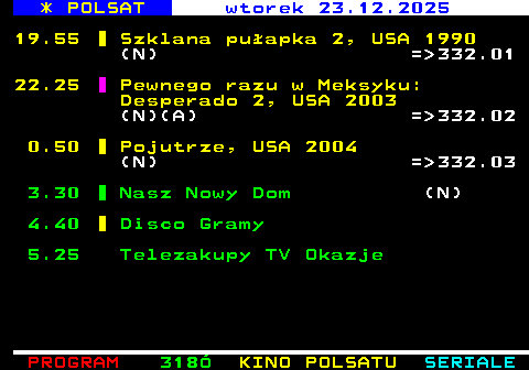 317.3 * POLSAT wtorek 23.12.2025 19.55 Szklana pu�apka 2, USA 1990 (N) = 332.01 22.25 Pewnego razu w Meksyku: Desperado 2, USA 2003 (N)(A) = 332.02 0.50 Pojutrze, USA 2004 (N) = 332.03 3.30 Nasz Nowy Dom (N) 4.40 Disco Gramy 5.25 Telezakupy TV Okazje