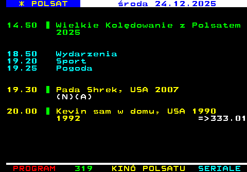 318.2 * POLSAT wtorek 23.12.2025 15.50 Wydarzenia (N) 16.15 Pogoda 16.20 Interwencja 16.30 Na Ratunek 112 (892) (N) 17.00 Gliniarze (1053) = 342.01 18.00 Pierwsza mi�o�� (4121) = 342.02 18.50 Wydarzenia 19.15 Go�� Wydarze� (N) 19.30 Sport 19.45 Pogoda