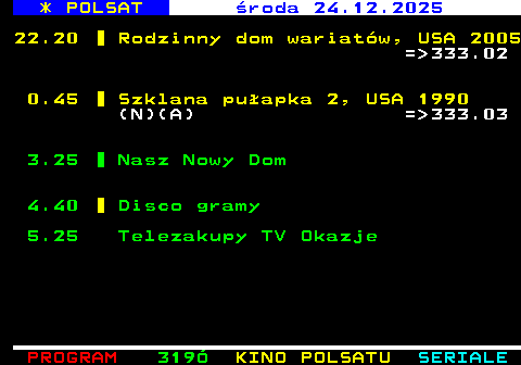 318.3 * POLSAT wtorek 23.12.2025 19.55 Szklana pu�apka 2, USA 1990 (N) = 332.01 22.25 Pewnego razu w Meksyku: Desperado 2, USA 2003 (N)(A) = 332.02 0.50 Pojutrze, USA 2004 (N) = 332.03 3.30 Nasz Nowy Dom (N) 4.40 Disco Gramy 5.25 Telezakupy TV Okazje
