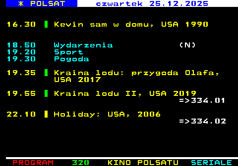 319.2 * POLSAT �roda 24.12.2025 14.50 Wielkie Kol�dowanie z Polsatem 2025 18.50 Wydarzenia 19.20 Sport 19.25 Pogoda 19.30 Pada Shrek, USA 2007 (N)(A) 20.00 Kevin sam w domu, USA 1990 1992 = 333.01