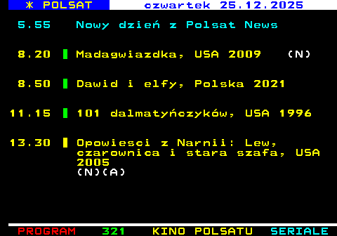 320.1 * POLSAT czwartek 25.12.2025 5.55 Nowy dzie� z Polsat News 8.20 Madagwiazdka, USA 2009 (N) 8.50 Dawid i elfy, Polska 2021 11.15 101 dalmaty�czyk�w, USA 1996 13.30 Opowiesci z Narnii: Lew, czarownica i stara szafa, USA 2005 (N)(A)
