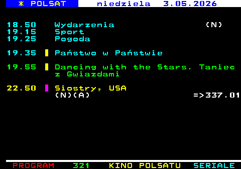 320.2 * POLSAT niedziela 3.05.2026 18.50 Wydarzenia (N) 19.15 Sport 19.25 Pogoda 19.35 Pa�stwo w Pa�stwie 19.55 Dancing with the Stars. Taniec z Gwiazdami 22.50 Siostry, USA (N)(A) = 337.01
