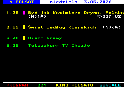 320.3 * POLSAT niedziela 3.05.2026 1.35 By� jak Kazimierz Deyna, Polska (N)(A) = 337.02 3.55 �wiat wed�ug Kiepskich (N)(A) 4.40 Disco Gramy 5.25 Telezakupy TV Okazje