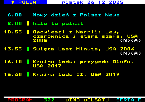 321.1 * POLSAT pi�tek 26.12.2025 6.00 Nowy dzie� z Polsat News 8.00 halo tu polsat 10.55 Opowiesci z Narnii: Lew, czarownica i stara szafa, USA 2005 (N)(A) 13.55 �wi�ta Last Minute, USA 2004 (N)(A) 16.10 Kraina lodu: przygoda Olafa, USA 2017 16.40 Kraina lodu II, USA 2019