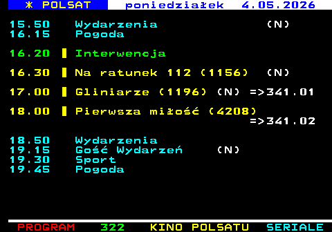 321.2 * POLSAT poniedzia�ek 4.05.2026 15.50 Wydarzenia (N) 16.15 Pogoda 16.20 Interwencja 16.30 Na ratunek 112 (1156) (N) 17.00 Gliniarze (1196) (N) = 341.01 18.00 Pierwsza mi�o�� (4208) = 341.02 18.50 Wydarzenia 19.15 Go�� Wydarze� (N) 19.30 Sport 19.45 Pogoda