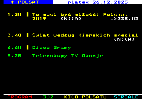 321.3 * POLSAT pi�tek 26.12.2025 1.30 To musi by� mi�o��; Polska, 2019 (N)(A) = 335.03 3.40 �wiat wed�ug Kiepskich special (N)(A) 4.40 Disco Gramy 5.25 Telezakupy TV Okazje