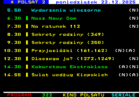 322.1 * POLSAT 2 niedziela 21.12.2025 5.50 Wydarzenia wieczorne 6.30 Sekrety rodziny (41) 7.30 Z klimatem i pasj� 8.00 Sekrety rodziny (42) 9.00 Trudne sprawy (1293) (N) 10.00 Trudne sprawy (1294) (N) 11.00 Trudne sprawy (1295) (N) 12.00 Trudne sprawy (1296) (N) 13.00 Trudne sprawy (1297) (N) 14.00 Sekrety rodziny (43) 15.00 Nasz Nowy Dom (N)