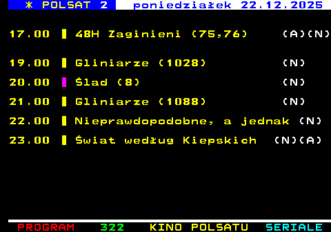 322.2 * POLSAT 2 poniedzia�ek 22.12.2025 17.00 48H Zaginieni (75,76) (A)(N) 19.00 Gliniarze (1028) (N) 20.00 �lad (8) (N) 21.00 Gliniarze (1088) (N) 22.00 Nieprawdopodobne, a jednak (N) 23.00 �wiat wed�ug Kiepskich (N)(A)