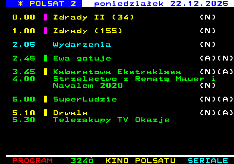 323.3 * POLSAT 2 poniedzia�ek 22.12.2025 0.00 Zdrady II (34) (N) 1.00 Zdrady (155) (N) 2.05 Wydarzenia (N) 2.45 Ewa gotuje (A)(N) 3.45 Kabaretowa Ekstraklasa (N)(A) 4.00 Strzelectwo z Renat� Mauer i Navalem 2020 (N) 5.00 SuperLudzie (N)(A) 5.10 Drwale (N)(A) 5.30 Telezakupy TV Okazje