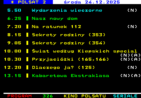 325.1 * POLSAT 2 �roda 24.12.2025 5.50 Wydarzenia wieczorne (N) 6.25 Nasz nowy dom 7.20 Na ratunek 112 (N) 8.15 Sekrety rodziny (353) 9.05 Sekrety rodziny (354) 10.00 �wiat wed�ug Kiepskich special (N)(A) 10.30 Przyjaci�ki (165,166) (N)(A) 12.20 Dlaczego ja? (125) (N) 13.15 Kabaretowa Ekstraklasa (N)(A)