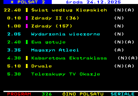 325.3 * POLSAT 2 �roda 24.12.2025 22.40 �wiat wed�ug Kiepskich (N)(A) 0.10 Zdrady II (36) (N) 1.00 Zdrady (157) (N) 2.05 Wydarzenia wieczorne (N) 2.40 Ewa gotuje (N)(A) 3.35 Magazyn Atleci (A) 4.30 Kabaretowa Ekstraklasa (N)(A) 5.10 Drwale (N)(A) 5.30 Telezakupy TV Okazje