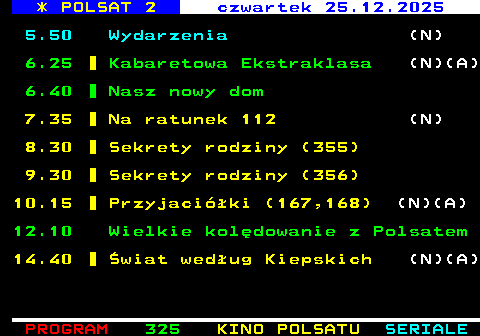 326.1 * POLSAT 2 czwartek 25.12.2025 5.50 Wydarzenia (N) 6.25 Kabaretowa Ekstraklasa (N)(A) 6.40 Nasz nowy dom 7.35 Na ratunek 112 (N) 8.30 Sekrety rodziny (355) 9.30 Sekrety rodziny (356) 10.15 Przyjaci�ki (167,168) (N)(A) 12.10 Wielkie kol�dowanie z Polsatem 14.40 �wiat wed�ug Kiepskich (N)(A)