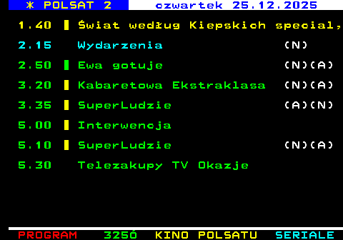 326.3 * POLSAT 2 czwartek 25.12.2025 1.40 �wiat wed�ug Kiepskich special, 2.15 Wydarzenia (N) 2.50 Ewa gotuje (N)(A) 3.20 Kabaretowa Ekstraklasa (N)(A) 3.35 SuperLudzie (A)(N) 5.00 Interwencja 5.10 SuperLudzie (N)(A) 5.30 Telezakupy TV Okazje