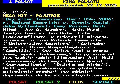 331.1 * POLSAT KINO POLSATU poniedzia�ek 22.12.2025 g. 19.55 MEGA HIT - POJUTRZE  Day after Tomorrow, The ; USA, 2004; r. Roland Emmerich; w. Dennis Quaid, Jake Gyllenhaal, Emmy Rossum, Dash Mihok, Jay O. Sanders, Sela Ward, Tamlyn Tomita, Ian Holm. Film katastroficzny, w re�yserii mistrza science-fiction Rolanda Emmericha ( Uniwersalny �o�nierz ,  Gwiezdne wrota ,  Dzie� Niepodleg�o�ci ,  Godzilla ). Czy �wiat stoi u progu nowej epoki lodowcowej? To pytanie od lat zadaje sobie klimatolog Jack Hall (nominowany do Emmy, Dennis Quaid -  Cz�stotliwo�� ,  Daleko od nieba ). Hall jest przekonany, �e globalne ocieplenie pr�dzej czy p�niej doprowadzi do katastrofalnych zmian...     